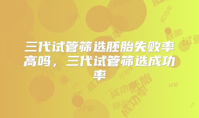 三代试管筛选胚胎失败率高吗,三代试管筛选成功率