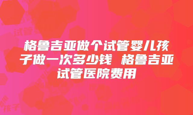 格鲁吉亚做个试管婴儿孩子做一次多少钱 格鲁吉亚试管医院费用