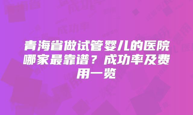 青海省做试管婴儿的医院哪家最靠谱？成功率及费用一览