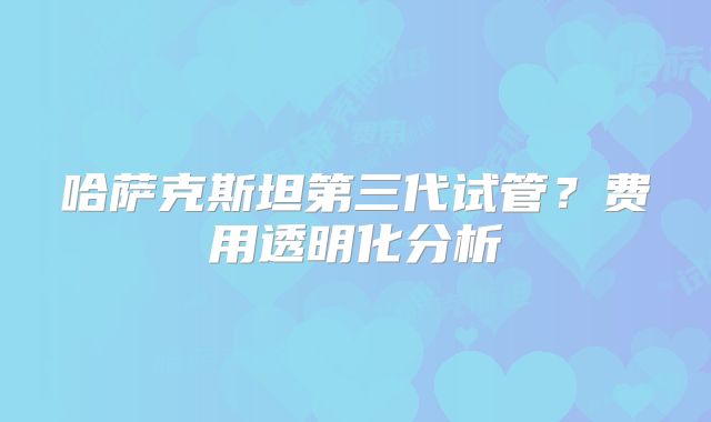 哈萨克斯坦第三代试管？费用透明化分析