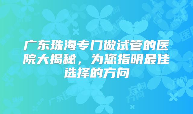 广东珠海专门做试管的医院大揭秘,为您指明最佳选择的方向