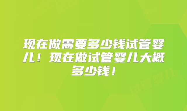 现在做需要多少钱试管婴儿!现在做试管婴儿大概多少钱!
