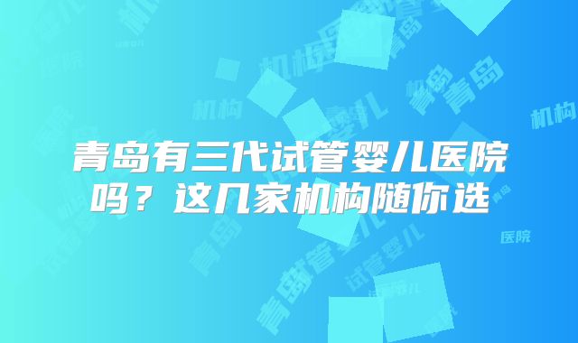 青岛有三代试管婴儿医院吗?这几家机构随你选