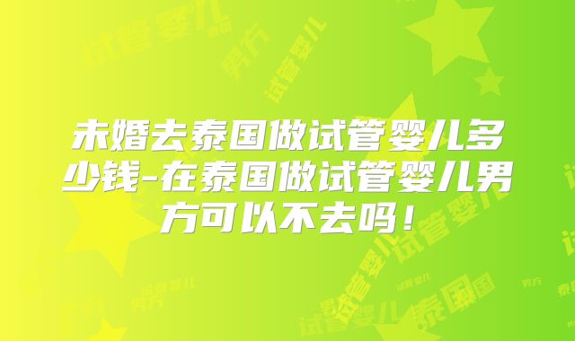 未婚去泰国做试管婴儿多少钱-在泰国做试管婴儿男方可以不去吗！
