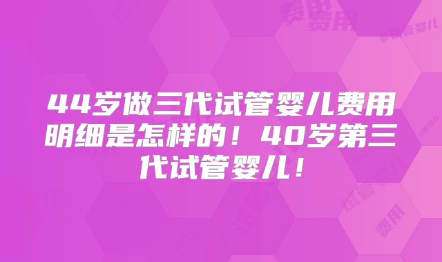 44岁做三代试管婴儿费用明细是怎样的!40岁第三代试管婴儿!
