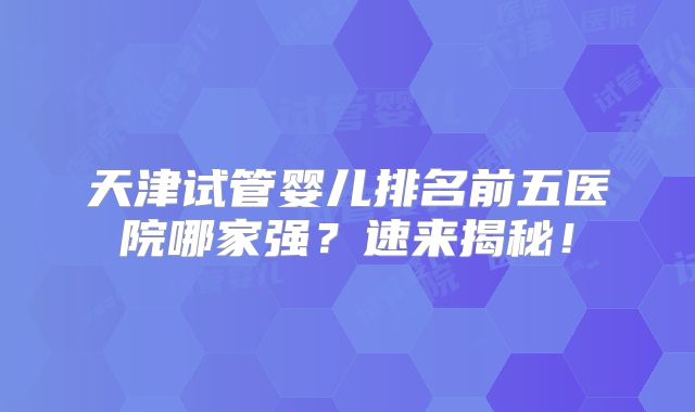 天津试管婴儿排名前五医院哪家强？速来揭秘！