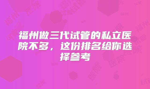 福州做三代试管的私立医院不多，这份排名给你选择参考
