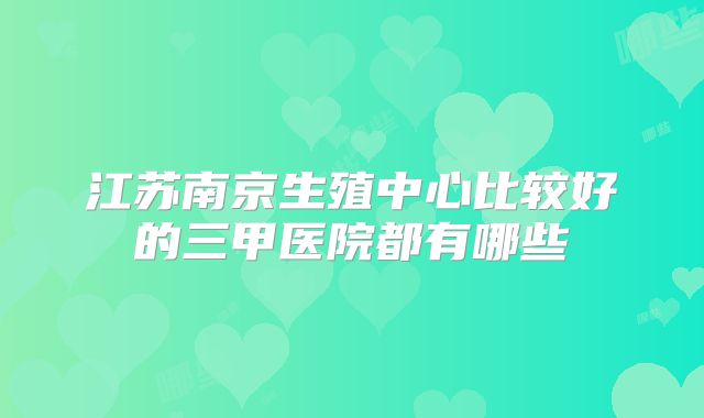 江苏南京生殖中心比较好的三甲医院都有哪些