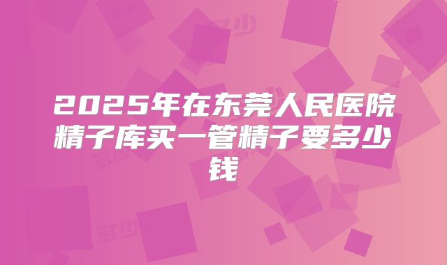 2025年在东莞人民医院精子库买一管精子要多少钱