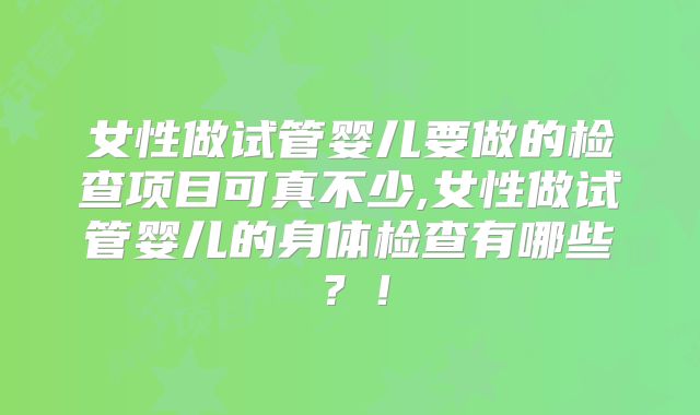 女性做试管婴儿要做的检查项目可真不少,女性做试管婴儿的身体检查有哪些？！