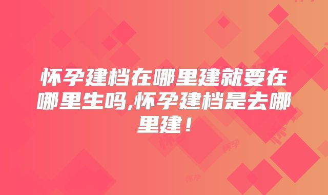 怀孕建档在哪里建就要在哪里生吗,怀孕建档是去哪里建！