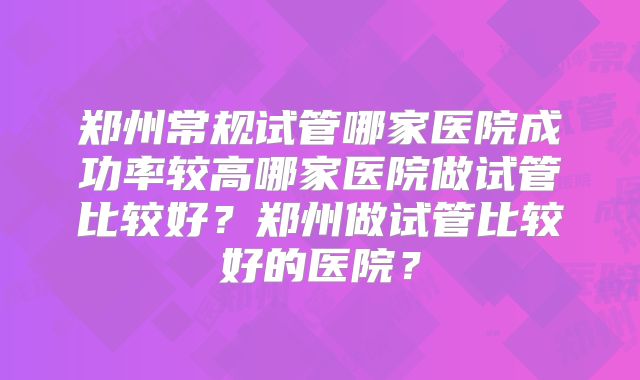 郑州常规试管哪家医院成功率较高哪家医院做试管比较好?郑州做试管比较好的医院?
