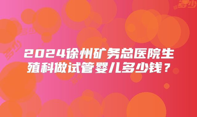 2024徐州矿务总医院生殖科做试管婴儿多少钱？