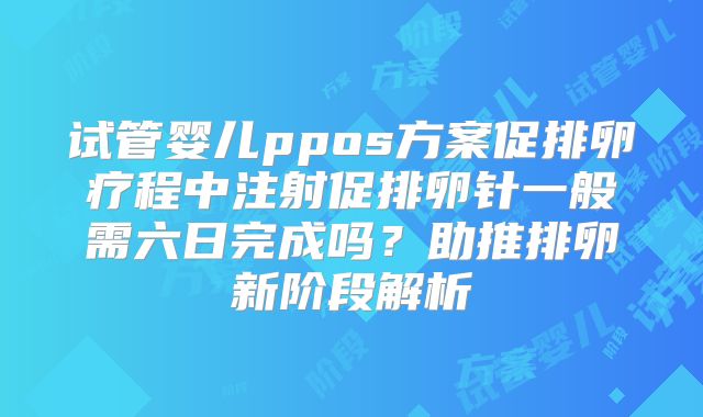 试管婴儿ppos方案促排卵疗程中注射促排卵针一般需六日完成吗?助推排卵新阶段解析