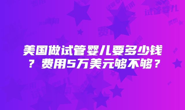 美国做试管婴儿要多少钱？费用5万美元够不够？