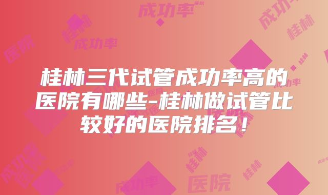 桂林三代试管成功率高的医院有哪些-桂林做试管比较好的医院排名!