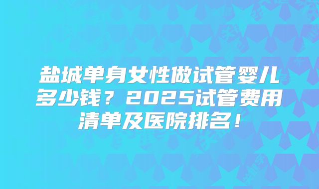 盐城单身女性做试管婴儿多少钱？2025试管费用清单及医院排名！