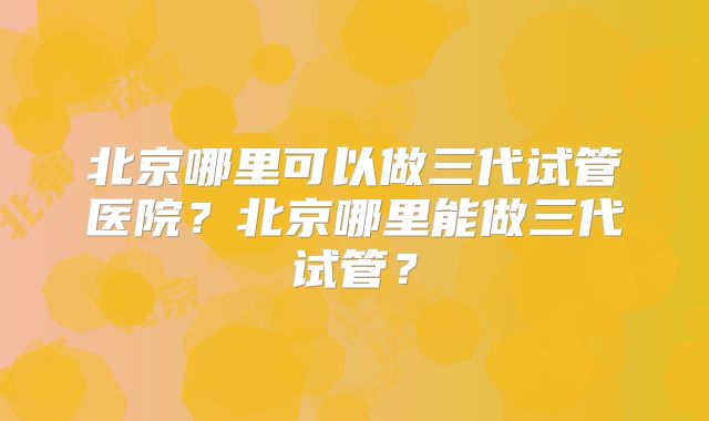 北京哪里可以做三代试管医院？北京哪里能做三代试管？