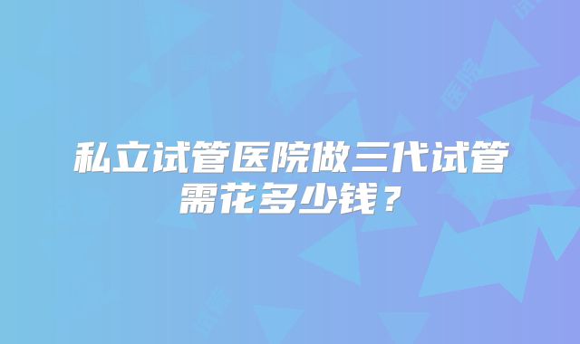 私立试管医院做三代试管需花多少钱？