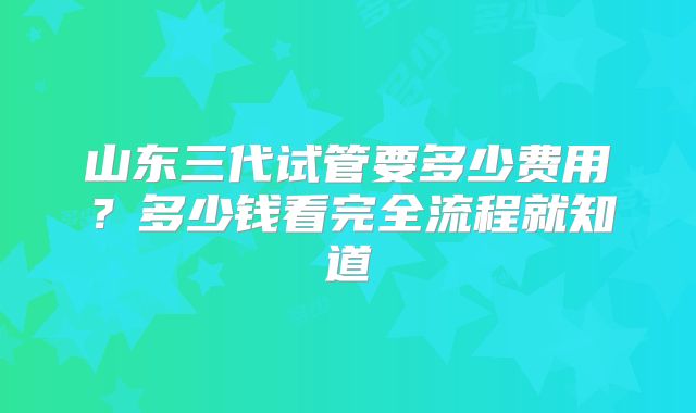 山东三代试管要多少费用？多少钱看完全流程就知道