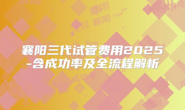 襄阳三代试管费用2025-含成功率及全流程解析