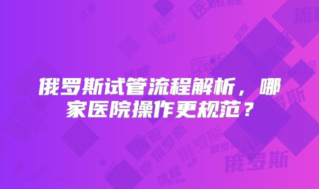 俄罗斯试管流程解析，哪家医院操作更规范？