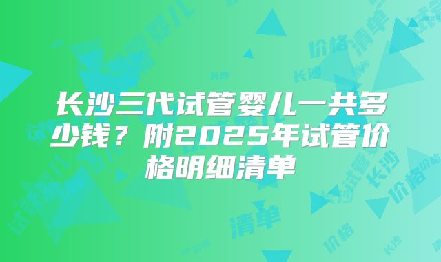 长沙三代试管婴儿一共多少钱？附2025年试管价格明细清单