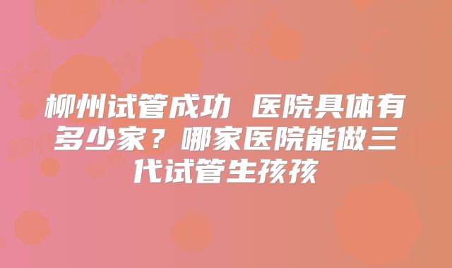 柳州试管成功 医院具体有多少家?哪家医院能做三代试管生孩孩
