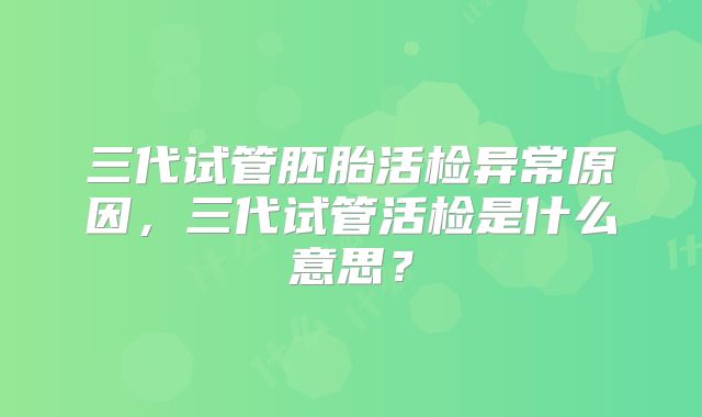 三代试管胚胎活检异常原因,三代试管活检是什么意思?