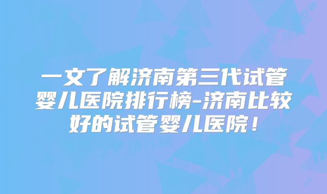 一文了解济南第三代试管婴儿医院排行榜-济南比较好的试管婴儿医院!