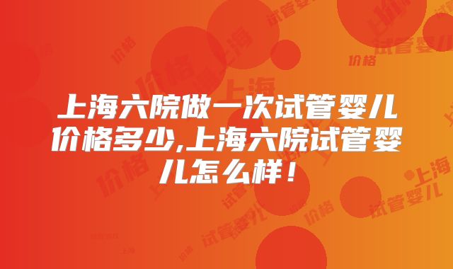 上海六院做一次试管婴儿价格多少,上海六院试管婴儿怎么样！