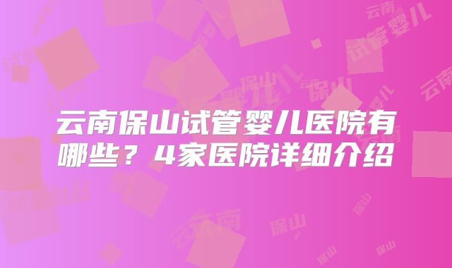 云南保山试管婴儿医院有哪些?4家医院详细介绍