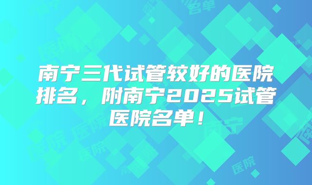 南宁三代试管较好的医院排名，附南宁2025试管医院名单！