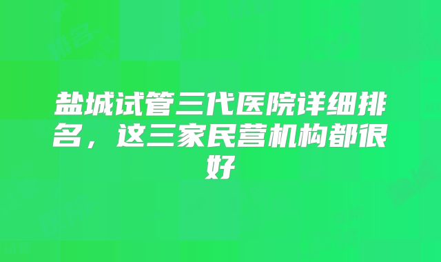 盐城试管三代医院详细排名，这三家民营机构都很好