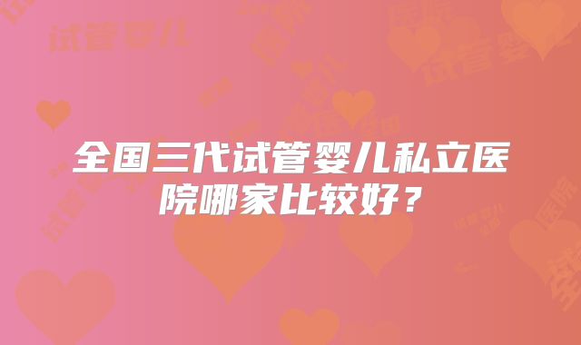 全国三代试管婴儿私立医院哪家比较好?