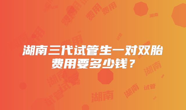 湖南三代试管生一对双胎费用要多少钱?