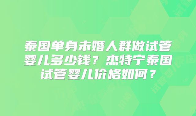 泰国单身未婚人群做试管婴儿多少钱？杰特宁泰国试管婴儿价格如何？