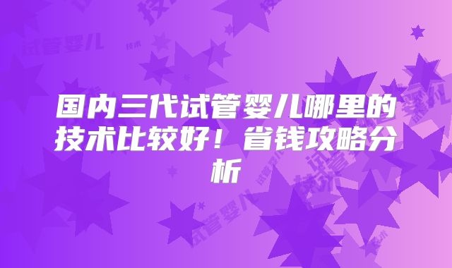 国内三代试管婴儿哪里的技术比较好！省钱攻略分析