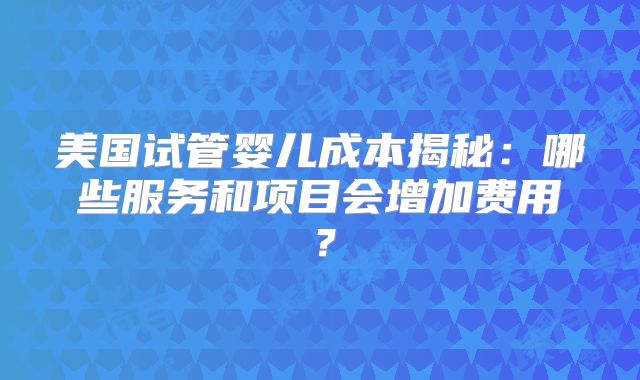 美国试管婴儿成本揭秘:哪些服务和项目会增加费用?