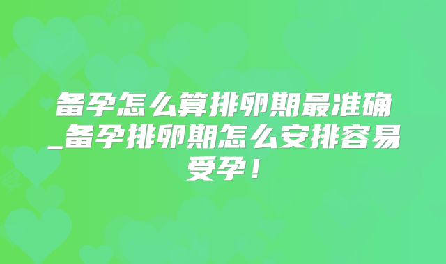 备孕怎么算排卵期最准确_备孕排卵期怎么安排容易受孕！