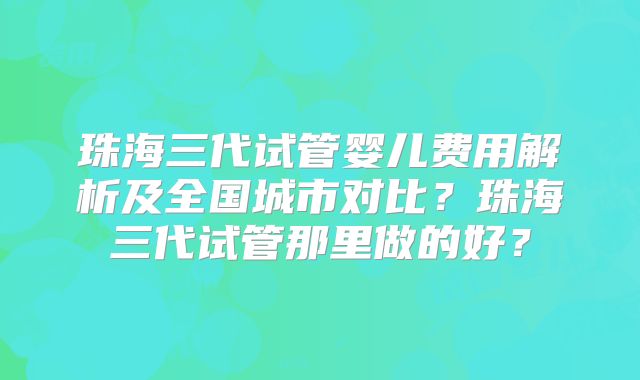 珠海三代试管婴儿费用解析及全国城市对比?珠海三代试管那里做的好?