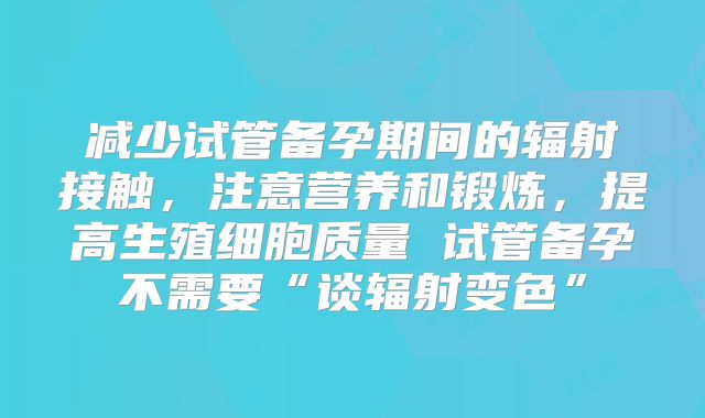 减少试管备孕期间的辐射接触,注意营养和锻炼,提高生殖细胞质量 试管备孕不需要“谈辐射变色”