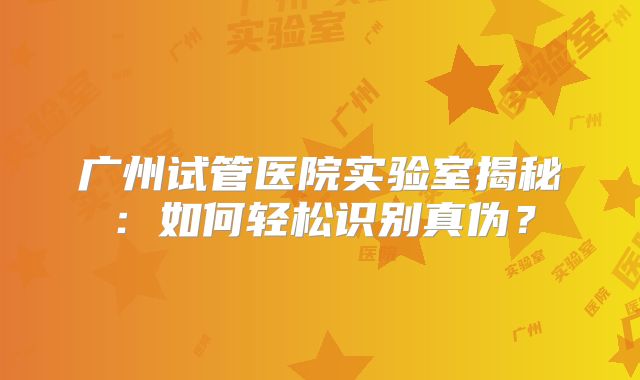 广州试管医院实验室揭秘：如何轻松识别真伪？
