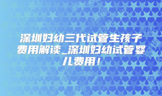 深圳妇幼三代试管生孩子费用解读_深圳妇幼试管婴儿费用!