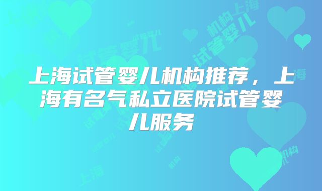 上海试管婴儿机构推荐，上海有名气私立医院试管婴儿服务