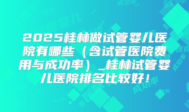 2025桂林做试管婴儿医院有哪些(含试管医院费用与成功率)_桂林试管婴儿医院排名比较好!