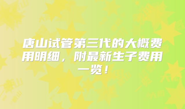 唐山试管第三代的大概费用明细，附最新生子费用一览！