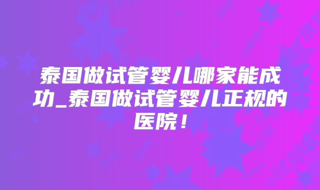 泰国做试管婴儿哪家能成功_泰国做试管婴儿正规的医院!