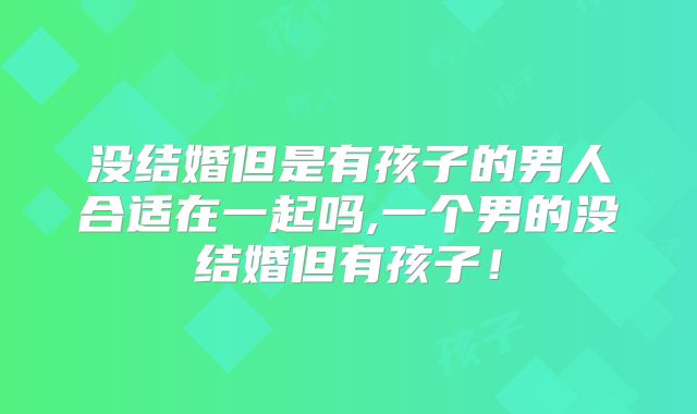 没结婚但是有孩子的男人合适在一起吗,一个男的没结婚但有孩子!