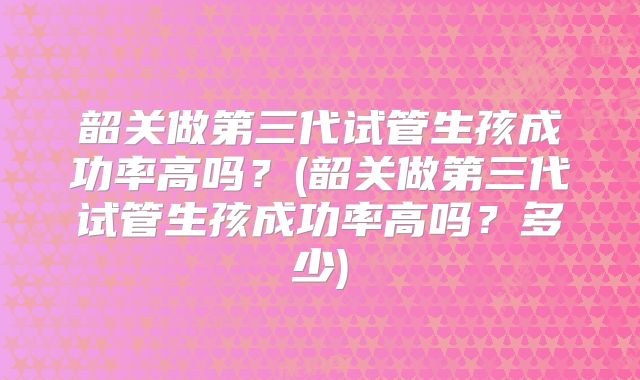 韶关做第三代试管生孩成功率高吗？(韶关做第三代试管生孩成功率高吗？多少)